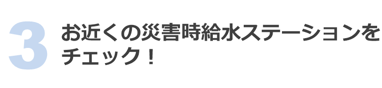 3 お近くの災害時給水ステーションをチェック！